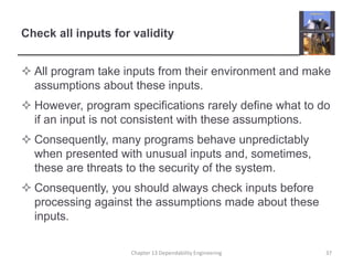 Check all inputs for validity
 All program take inputs from their environment and make
assumptions about these inputs.
 However, program specifications rarely define what to do
if an input is not consistent with these assumptions.
 Consequently, many programs behave unpredictably
when presented with unusual inputs and, sometimes,
these are threats to the security of the system.
 Consequently, you should always check inputs before
processing against the assumptions made about these
inputs.
Chapter 13 Dependability Engineering 37
 