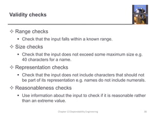 Validity checks
 Range checks
 Check that the input falls within a known range.
 Size checks
 Check that the input does not exceed some maximum size e.g.
40 characters for a name.
 Representation checks
 Check that the input does not include characters that should not
be part of its representation e.g. names do not include numerals.
 Reasonableness checks
 Use information about the input to check if it is reasonable rather
than an extreme value.
Chapter 13 Dependability Engineering 38
 