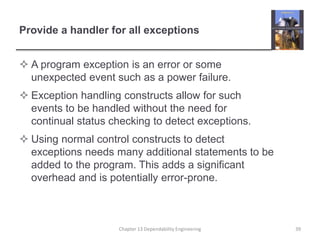 Provide a handler for all exceptions
 A program exception is an error or some
unexpected event such as a power failure.
 Exception handling constructs allow for such
events to be handled without the need for
continual status checking to detect exceptions.
 Using normal control constructs to detect
exceptions needs many additional statements to be
added to the program. This adds a significant
overhead and is potentially error-prone.
39Chapter 13 Dependability Engineering
 