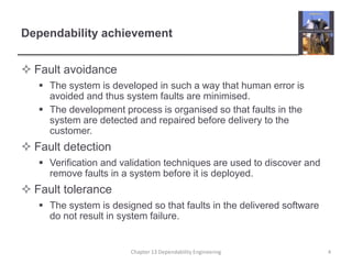Dependability achievement
 Fault avoidance
 The system is developed in such a way that human error is
avoided and thus system faults are minimised.
 The development process is organised so that faults in the
system are detected and repaired before delivery to the
customer.
 Fault detection
 Verification and validation techniques are used to discover and
remove faults in a system before it is deployed.
 Fault tolerance
 The system is designed so that faults in the delivered software
do not result in system failure.
4Chapter 13 Dependability Engineering
 