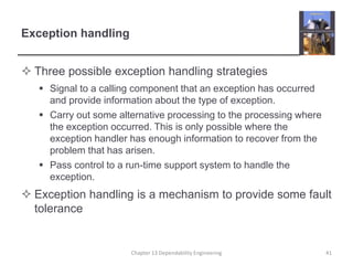 Exception handling
 Three possible exception handling strategies
 Signal to a calling component that an exception has occurred
and provide information about the type of exception.
 Carry out some alternative processing to the processing where
the exception occurred. This is only possible where the
exception handler has enough information to recover from the
problem that has arisen.
 Pass control to a run-time support system to handle the
exception.
 Exception handling is a mechanism to provide some fault
tolerance
Chapter 13 Dependability Engineering 41
 