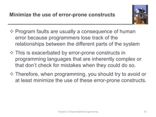 Minimize the use of error-prone constructs
 Program faults are usually a consequence of human
error because programmers lose track of the
relationships between the different parts of the system
 This is exacerbated by error-prone constructs in
programming languages that are inherently complex or
that don’t check for mistakes when they could do so.
 Therefore, when programming, you should try to avoid or
at least minimize the use of these error-prone constructs.
Chapter 13 Dependability Engineering 42
 