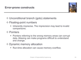 Error-prone constructs
 Unconditional branch (goto) statements
 Floating-point numbers
 Inherently imprecise. The imprecision may lead to invalid
comparisons.
 Pointers
 Pointers referring to the wrong memory areas can corrupt
data. Aliasing can make programs difficult to understand
and change.
 Dynamic memory allocation
 Run-time allocation can cause memory overflow.
43Chapter 13 Dependability Engineering
 