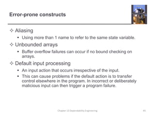 Error-prone constructs
 Aliasing
 Using more than 1 name to refer to the same state variable.
 Unbounded arrays
 Buffer overflow failures can occur if no bound checking on
arrays.
 Default input processing
 An input action that occurs irrespective of the input.
 This can cause problems if the default action is to transfer
control elsewhere in the program. In incorrect or deliberately
malicious input can then trigger a program failure.
Chapter 13 Dependability Engineering 45
 