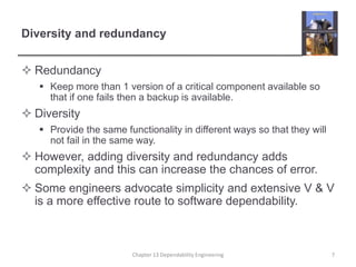 Diversity and redundancy
 Redundancy
 Keep more than 1 version of a critical component available so
that if one fails then a backup is available.
 Diversity
 Provide the same functionality in different ways so that they will
not fail in the same way.
 However, adding diversity and redundancy adds
complexity and this can increase the chances of error.
 Some engineers advocate simplicity and extensive V & V
is a more effective route to software dependability.
7Chapter 13 Dependability Engineering
 