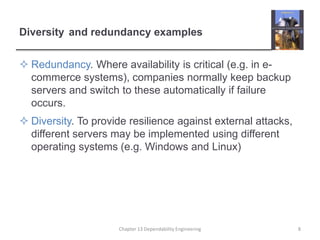 Diversity and redundancy examples
 Redundancy. Where availability is critical (e.g. in e-
commerce systems), companies normally keep backup
servers and switch to these automatically if failure
occurs.
 Diversity. To provide resilience against external attacks,
different servers may be implemented using different
operating systems (e.g. Windows and Linux)
8Chapter 13 Dependability Engineering
 