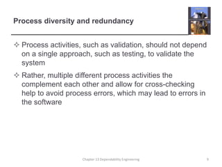 Process diversity and redundancy
 Process activities, such as validation, should not depend
on a single approach, such as testing, to validate the
system
 Rather, multiple different process activities the
complement each other and allow for cross-checking
help to avoid process errors, which may lead to errors in
the software
Chapter 13 Dependability Engineering 9
 