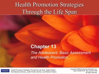 Health Promotion StrategiesHealth Promotion Strategies
Through the Life SpanThrough the Life Span
Copyright ©2009 by Pearson Education, Inc.
Upper Saddle River, New Jersey 07458
All rights reserved.
Health Promotion Strategies Through the Life Span, Eighth Edition
Ruth Beckman Murray, Judith Proctor Zentner, and Richard Yakimo
Chapter 13
The Adolescent: Basic Assessment
and Health Promotion
 
