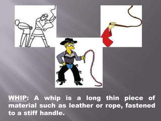 WHIP: A whip is a long thin piece of material such as leather or rope, fastened to a stiff handle.