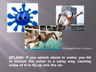 Big splash about to happenSPLASH: If you splash about in water, you hit or disturb the water in a noisy way, causing some of it to fly up into the air.