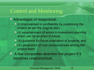 10Financial Management, Ninth
Control and Monitoring
 Advantages of reappraisal:
 (i) improvement in profitability by positioning the
project as per the original plan;
 (ii) ascertainment of errors in investment planning
which can be avoided in future;
 (iii) guidance for future evaluation of projects; and
 (iv) generation of cost consciousness among the
project team.
 A few companies abandon the project if it
becomes uneconomical.
 