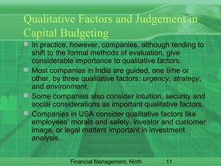 11Financial Management, Ninth
Qualitative Factors and Judgement in
Capital Budgeting
 In practice, however, companies, although tending to
shift to the formal methods of evaluation, give
considerable importance to qualitative factors.
 Most companies in India are guided, one time or
other, by three qualitative factors: urgency, strategy,
and environment.
 Some companies also consider intuition, security and
social considerations as important qualitative factors.
 Companies in USA consider qualitative factors like
employees’ morals and safety, investor and customer
image, or legal matters important in investment
analysis.
 