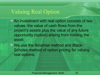 15Financial Management, Ninth
Valuing Real Option
 An investment with real option consists of two
values: the value of cash flows from the
project’s assets plus the value of any future
opportunity (option) arising from holding the
asset.
 We use the Binomial method and Black-
Scholes method of option pricing for valuing
real options.
 