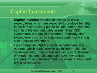 4Financial Management, Ninth
Capital Investments
 Capital investments should include all those
expenditures, which are expected to produce benefits
to the firm over a long period of time, and encompass
both tangible and intangible assets. Thus R&D
expenditure is a capital investment. Similarly, the
expenditure incurred in acquiring a patent or brand is
also a capital investment.
 Few companies classify capital expenditures in a
manner, which could provide useful information for
decision-making. Their classification is (i) replacement,
(ii) modernisation, (iii) expansion, (iv) new project,
(v) research and development, (vi) diversification, and
(vii) cost reduction.
 