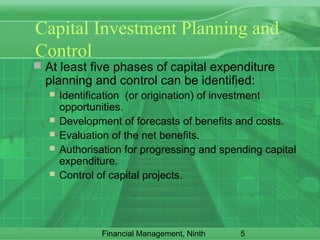 5Financial Management, Ninth
Capital Investment Planning and
Control
 At least five phases of capital expenditure
planning and control can be identified:
 Identification (or origination) of investment
opportunities.
 Development of forecasts of benefits and costs.
 Evaluation of the net benefits.
 Authorisation for progressing and spending capital
expenditure.
 Control of capital projects.
 