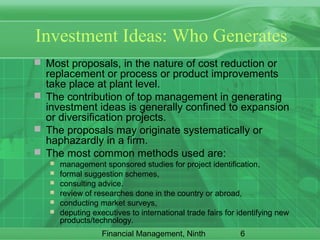 6Financial Management, Ninth
Investment Ideas: Who Generates
 Most proposals, in the nature of cost reduction or
replacement or process or product improvements
take place at plant level.
 The contribution of top management in generating
investment ideas is generally confined to expansion
or diversification projects.
 The proposals may originate systematically or
haphazardly in a firm.
 The most common methods used are:
 management sponsored studies for project identification,
 formal suggestion schemes,
 consulting advice.
 review of researches done in the country or abroad,
 conducting market surveys,
 deputing executives to international trade fairs for identifying new
products/technology.
 