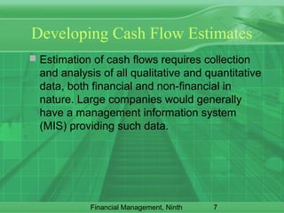 7Financial Management, Ninth
Developing Cash Flow Estimates
 Estimation of cash flows requires collection
and analysis of all qualitative and quantitative
data, both financial and non-financial in
nature. Large companies would generally
have a management information system
(MIS) providing such data.
 