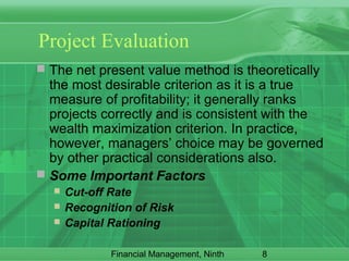 8Financial Management, Ninth
Project Evaluation
 The net present value method is theoretically
the most desirable criterion as it is a true
measure of profitability; it generally ranks
projects correctly and is consistent with the
wealth maximization criterion. In practice,
however, managers’ choice may be governed
by other practical considerations also.
 Some Important Factors
 Cut-off Rate
 Recognition of Risk
 Capital Rationing
 