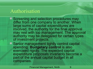 9Financial Management, Ninth
Authorisation
 Screening and selection procedures may
differ from one company to another. When
large sums of capital expenditures are
involved, the authority for the final approval
may rest with top management. The approval
authority may be delegated for certain types
of investment projects.
 Senior management tightly control capital
spending. Budgetary control is also
exercised rigidly. The expected capital
expenditure proposals invariably become a
part of the annual capital budget in all
companies.
 