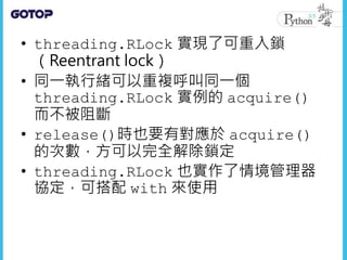 • threading.RLock 實現了可重入鎖
（Reentrant lock）
• 同一執行緒可以重複呼叫同一個
threading.RLock 實例的 acquire()
而不被阻斷
• release()時也要有對應於 acquire()
的次數，方可以完全解除鎖定
• threading.RLock 也實作了情境管理器
協定，可搭配 with 來使用
 