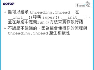 • 雖可以繼承 threading.Thread， 在
__init__()呼叫 super().__init__()，
並在類別中定義run()方法來實作執行緒
• 不過是不建議的，因為這會使得你的流程與
threading.Thread 產生相依性
 