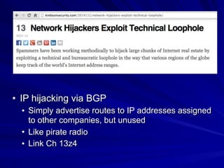 • IP hijacking via BGP
• Simply advertise routes to IP addresses assigned
to other companies, but unused
• Like pirate radio
• Link Ch 13z4
 