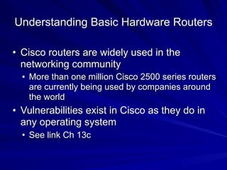 Understanding Basic Hardware Routers
• Cisco routers are widely used in the
networking community
• More than one million Cisco 2500 series routers
are currently being used by companies around
the world
• Vulnerabilities exist in Cisco as they do in
any operating system
• See link Ch 13c
 