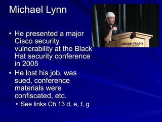 Michael Lynn
• He presented a major
Cisco security
vulnerability at the Black
Hat security conference
in 2005
• He lost his job, was
sued, conference
materials were
confiscated, etc.
• See links Ch 13 d, e, f, g
 