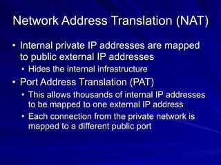 Network Address Translation (NAT)
• Internal private IP addresses are mapped
to public external IP addresses
• Hides the internal infrastructure
• Port Address Translation (PAT)
• This allows thousands of internal IP addresses
to be mapped to one external IP address
• Each connection from the private network is
mapped to a different public port
 