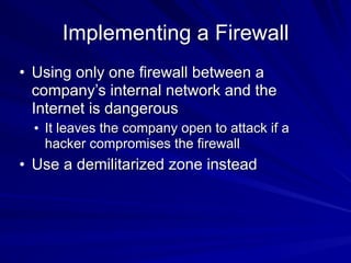 Implementing a Firewall
• Using only one firewall between a
company’s internal network and the
Internet is dangerous
• It leaves the company open to attack if a
hacker compromises the firewall
• Use a demilitarized zone instead
 