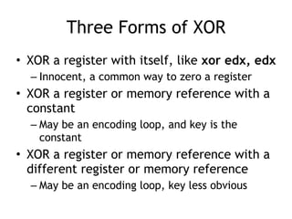 Three Forms of XOR
• XOR a register with itself, like xor edx, edx
– Innocent, a common way to zero a register
• XOR a register or memory reference with a
constant
– May be an encoding loop, and key is the
constant
• XOR a register or memory reference with a
different register or memory reference
– May be an encoding loop, key less obvious
 