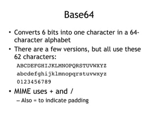 Base64
• Converts 6 bits into one character in a 64-
character alphabet
• There are a few versions, but all use these
62 characters:
ABCDEFGHIJKLMNOPQRSTUVWXYZ
abcdefghijklmnopqrstuvwxyz
0123456789
• MIME uses + and /
– Also = to indicate padding
 