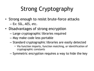 Strong Cryptography
• Strong enough to resist brute-force attacks
– Ex: SSL, AES, etc.
• Disadvantages of strong encryption
– Large cryptographic libraries required
– May make code less portable
– Standard cryptographic libraries are easily detected
• Via function imports, function matching, or identification of
cryptographic constants
– Symmetric encryption requires a way to hide the key
 