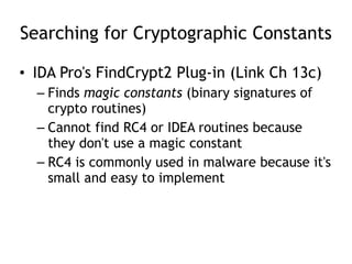 Searching for Cryptographic Constants
• IDA Pro's FindCrypt2 Plug-in (Link Ch 13c)
– Finds magic constants (binary signatures of
crypto routines)
– Cannot find RC4 or IDEA routines because
they don't use a magic constant
– RC4 is commonly used in malware because it's
small and easy to implement
 