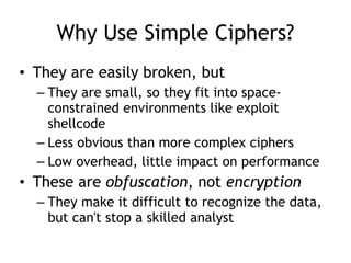 Why Use Simple Ciphers?
• They are easily broken, but
– They are small, so they fit into space-
constrained environments like exploit
shellcode
– Less obvious than more complex ciphers
– Low overhead, little impact on performance
• These are obfuscation, not encryption
– They make it difficult to recognize the data,
but can't stop a skilled analyst
 