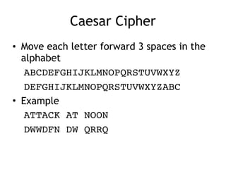 Caesar Cipher
• Move each letter forward 3 spaces in the
alphabet
ABCDEFGHIJKLMNOPQRSTUVWXYZ
DEFGHIJKLMNOPQRSTUVWXYZABC
• Example
ATTACK AT NOON
DWWDFN DW QRRQ
 