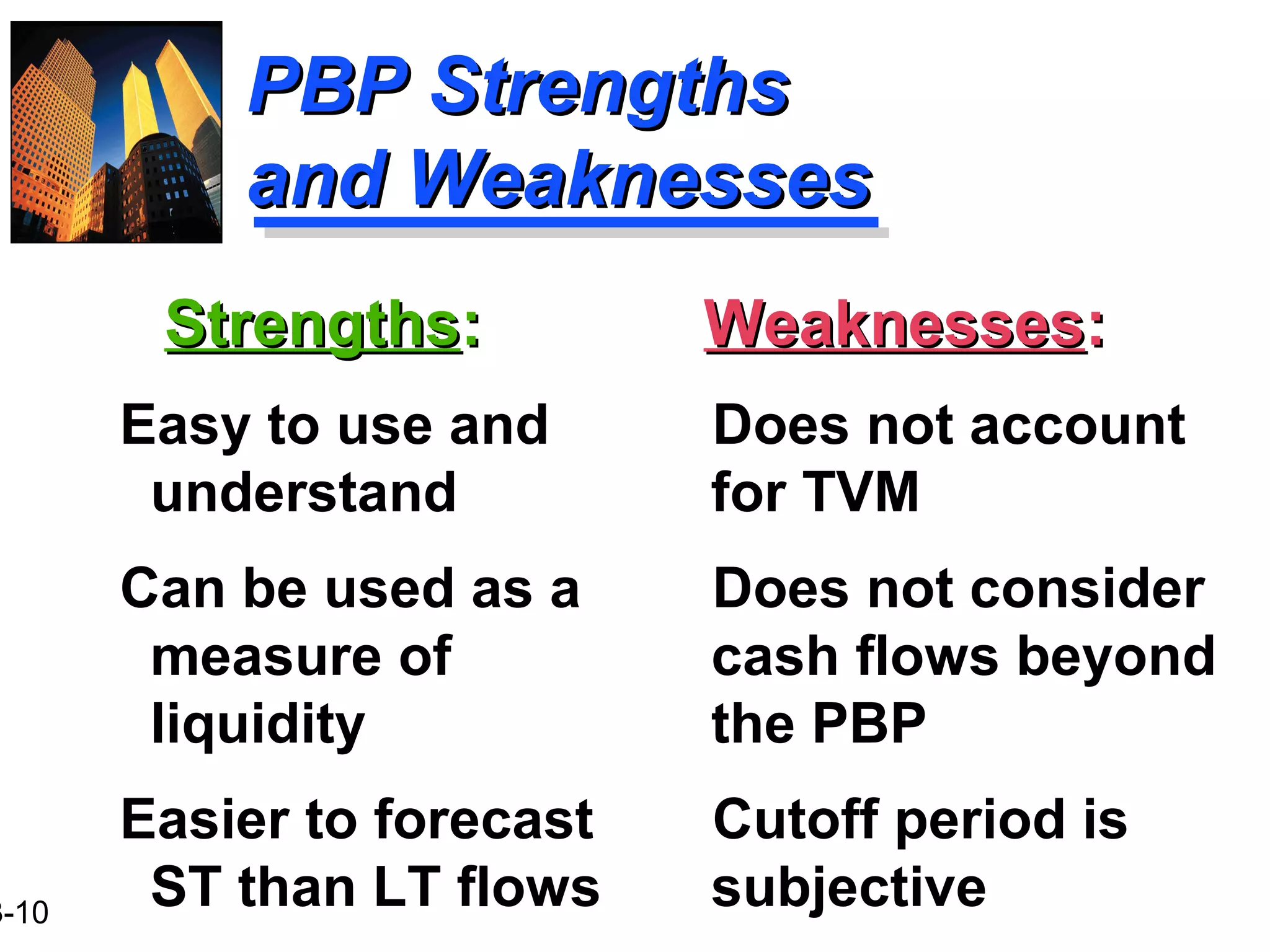 3-10
PBP StrengthsPBP Strengths
and Weaknessesand Weaknesses
StrengthsStrengths::
Easy to use and
understand
Can be used as a
measure of
liquidity
Easier to forecast
ST than LT flows
WeaknessesWeaknesses::
Does not account
for TVM
Does not consider
cash flows beyond
the PBP
Cutoff period is
subjective
 