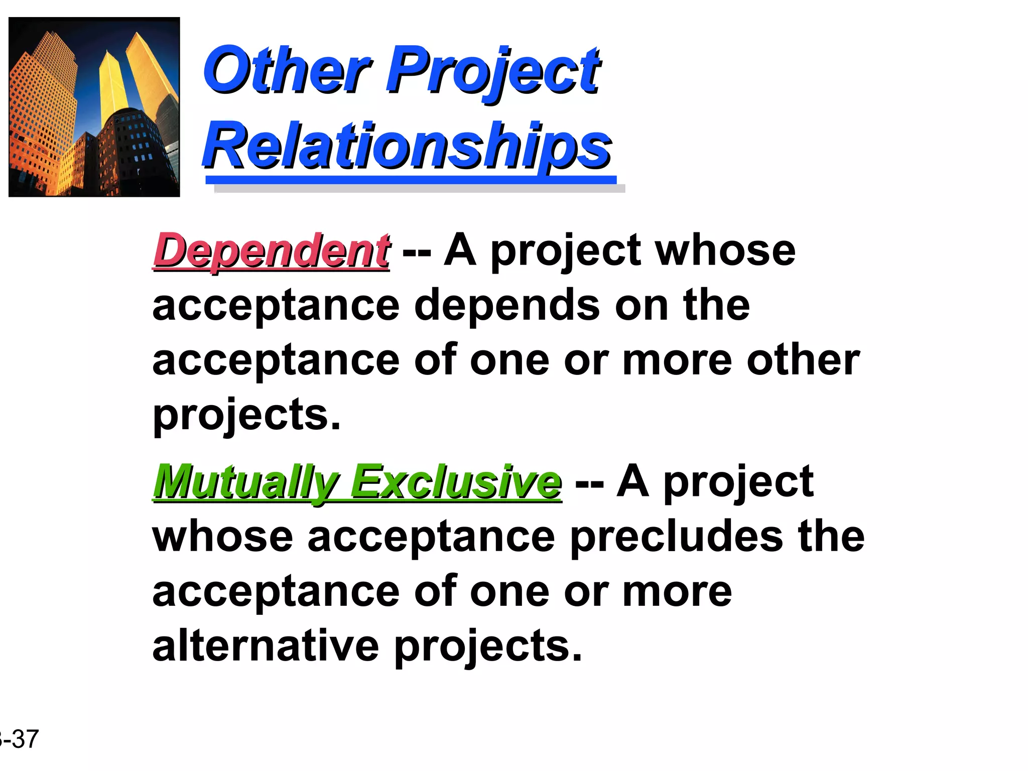 3-37
Other ProjectOther Project
RelationshipsRelationships
Mutually ExclusiveMutually Exclusive -- A project
whose acceptance precludes the
acceptance of one or more
alternative projects.
DependentDependent -- A project whose
acceptance depends on the
acceptance of one or more other
projects.
 