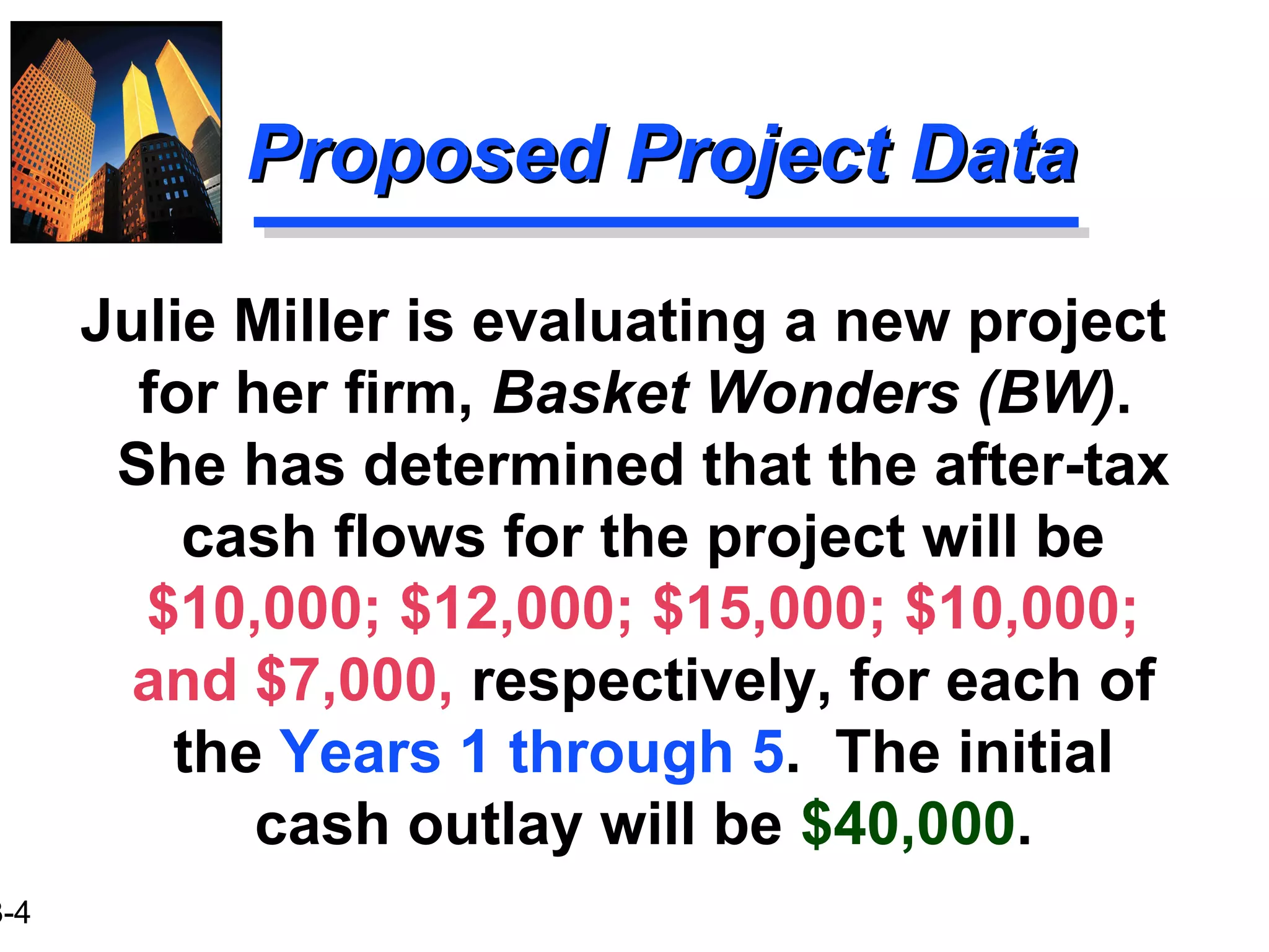 3-4
Proposed Project DataProposed Project Data
Julie Miller is evaluating a new project
for her firm, Basket Wonders (BW).
She has determined that the after-tax
cash flows for the project will be
$10,000; $12,000; $15,000; $10,000;
and $7,000, respectively, for each of
the Years 1 through 5. The initial
cash outlay will be $40,000.
 