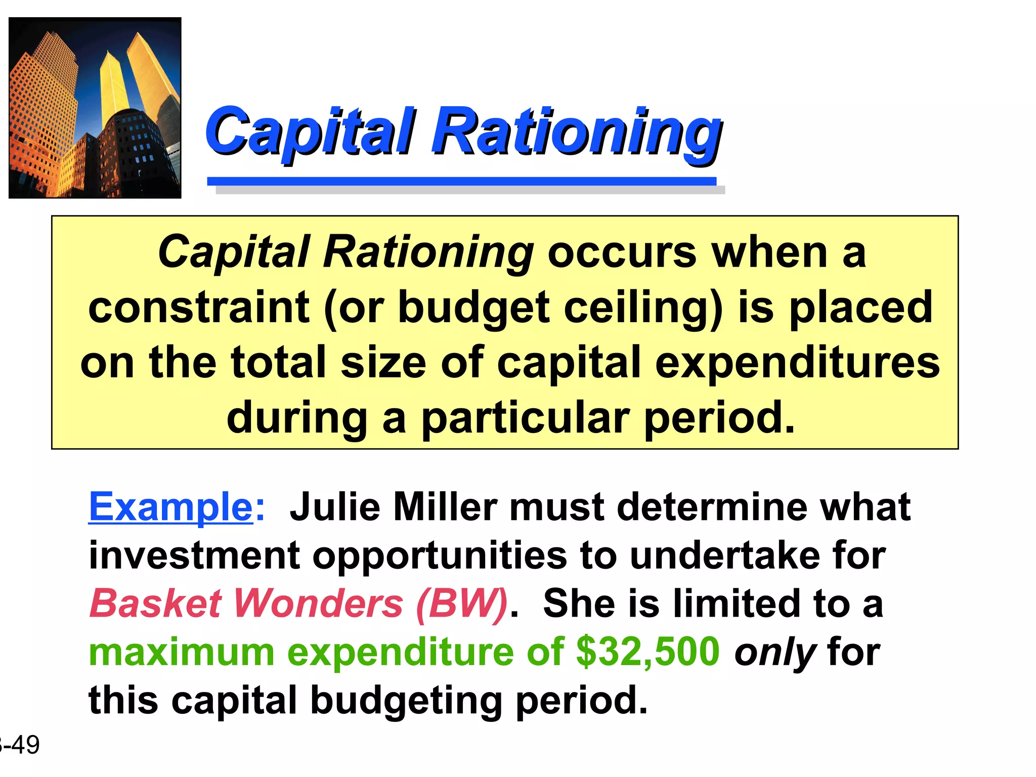 3-49
Capital RationingCapital Rationing
Capital Rationing occurs when a
constraint (or budget ceiling) is placed
on the total size of capital expenditures
during a particular period.
Example: Julie Miller must determine what
investment opportunities to undertake for
Basket Wonders (BW). She is limited to a
maximum expenditure of $32,500 only for
this capital budgeting period.
 