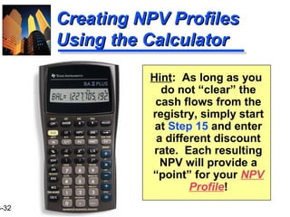 3-32
Creating NPV ProfilesCreating NPV Profiles
Using the CalculatorUsing the Calculator
Hint: As long as you
do not “clear” the
cash flows from the
registry, simply start
at Step 15 and enter
a different discount
rate. Each resulting
NPV will provide a
“point” for your NPV
Profile!
 