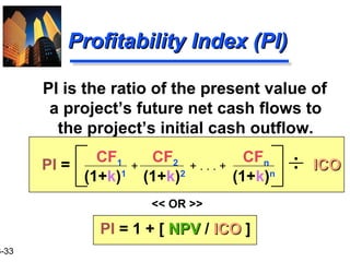 3-33
Profitability Index (PI)Profitability Index (PI)
PI is the ratio of the present value of
a project’s future net cash flows to
the project’s initial cash outflow.
CF1 CF2 CFn
(1+k)1
(1+k)2
(1+k)n
+ . . . ++ ICOICOPI =
PI = 1 + [ NPVNPV / ICOICO ]
<< OR >>
 