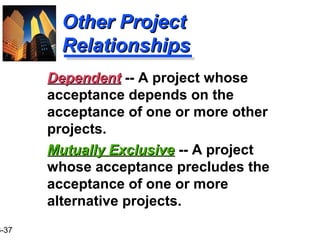 3-37
Other ProjectOther Project
RelationshipsRelationships
Mutually ExclusiveMutually Exclusive -- A project
whose acceptance precludes the
acceptance of one or more
alternative projects.
DependentDependent -- A project whose
acceptance depends on the
acceptance of one or more other
projects.
 