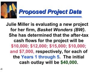 3-4
Proposed Project DataProposed Project Data
Julie Miller is evaluating a new project
for her firm, Basket Wonders (BW).
She has determined that the after-tax
cash flows for the project will be
$10,000; $12,000; $15,000; $10,000;
and $7,000, respectively, for each of
the Years 1 through 5. The initial
cash outlay will be $40,000.
 