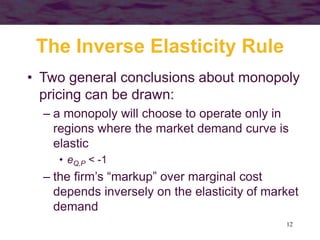 12
The Inverse Elasticity Rule
• Two general conclusions about monopoly
pricing can be drawn:
– a monopoly will choose to operate only in
regions where the market demand curve is
elastic
• eQ,P < -1
– the firm’s “markup” over marginal cost
depends inversely on the elasticity of market
demand
 