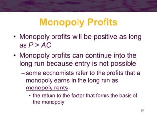 13
Monopoly Profits
• Monopoly profits will be positive as long
as P > AC
• Monopoly profits can continue into the
long run because entry is not possible
– some economists refer to the profits that a
monopoly earns in the long run as
monopoly rents
• the return to the factor that forms the basis of
the monopoly
 