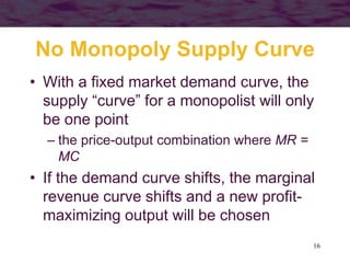 16
No Monopoly Supply Curve
• With a fixed market demand curve, the
supply “curve” for a monopolist will only
be one point
– the price-output combination where MR =
MC
• If the demand curve shifts, the marginal
revenue curve shifts and a new profit-
maximizing output will be chosen
 