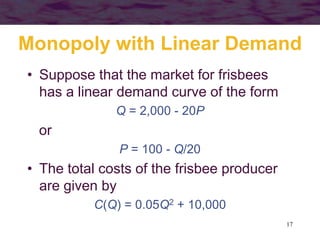 17
Monopoly with Linear Demand
• Suppose that the market for frisbees
has a linear demand curve of the form
Q = 2,000 - 20P
or
P = 100 - Q/20
• The total costs of the frisbee producer
are given by
C(Q) = 0.05Q2 + 10,000
 