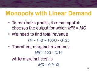 18
Monopoly with Linear Demand
• To maximize profits, the monopolist
chooses the output for which MR = MC
• We need to find total revenue
TR = PQ = 100Q - Q2/20
• Therefore, marginal revenue is
MR = 100 - Q/10
while marginal cost is
MC = 0.01Q
 