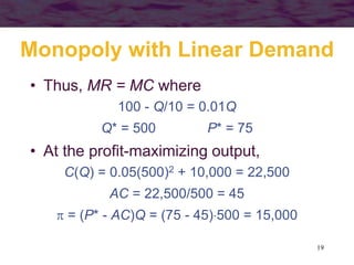 19
Monopoly with Linear Demand
• Thus, MR = MC where
100 - Q/10 = 0.01Q
Q* = 500 P* = 75
• At the profit-maximizing output,
C(Q) = 0.05(500)2 + 10,000 = 22,500
AC = 22,500/500 = 45
 = (P* - AC)Q = (75 - 45)500 = 15,000
 